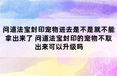 问道法宝封印宠物进去是不是就不能拿出来了 问道法宝封印的宠物不取出来可以升级吗